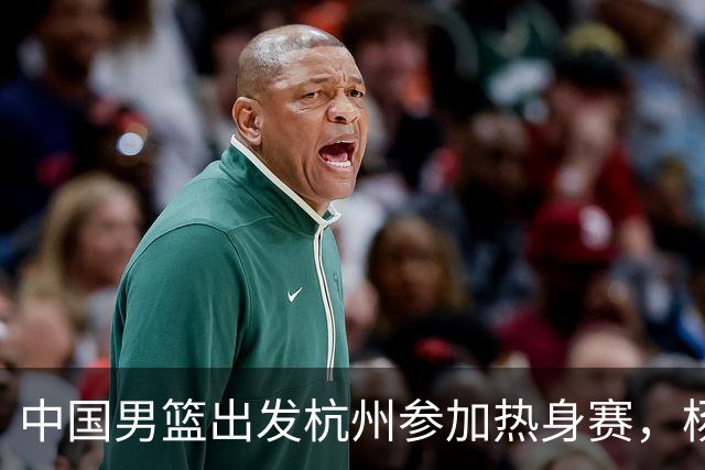 中国男篮出发杭州参加热身赛，杨瀚森未跟队，因为他是NBA球员